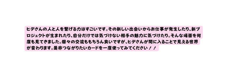 ヒデさんの人と人を繋げる力はすごいです その新しい出会いからお仕事が発生したり 新プロジェクトが生まれたり 自分だけでは気づけない相手の魅力に気づけたり そんな場面を何度も見てきました 個々の交流ももちろん良いですが ヒデさんが間に入ることで見える世界が変わります 是非つながりたいカードを一度使ってみてください